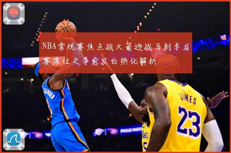 NBA常规赛焦点战火箭迎战马刺季后赛席位之争愈发白热化解析