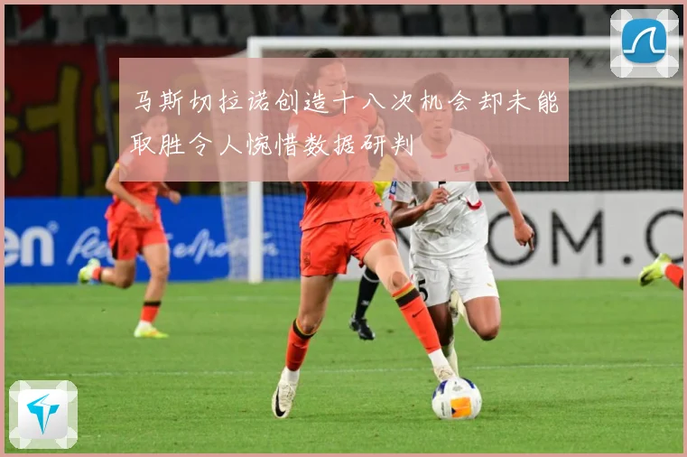 马斯切拉诺创造十八次机会却未能取胜令人惋惜数据研判