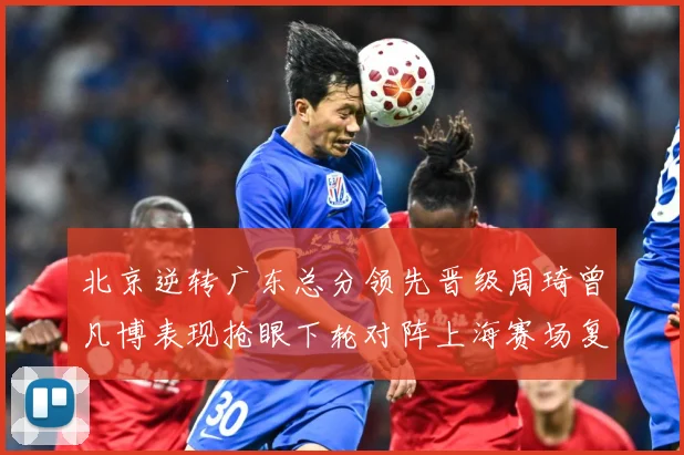 北京逆转广东总分领先晋级周琦曾凡博表现抢眼下轮对阵上海赛场复盘